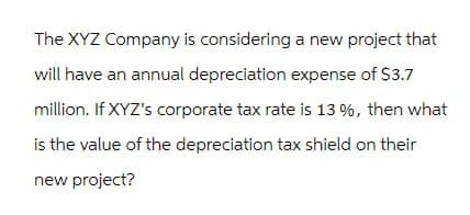 The XYZ Company is considering a new project that
will have an annual depreciation expense of $3.7
million. If XYZ's corporate tax rate is 13 %, then what
is the value of the depreciation tax shield on their
new project?