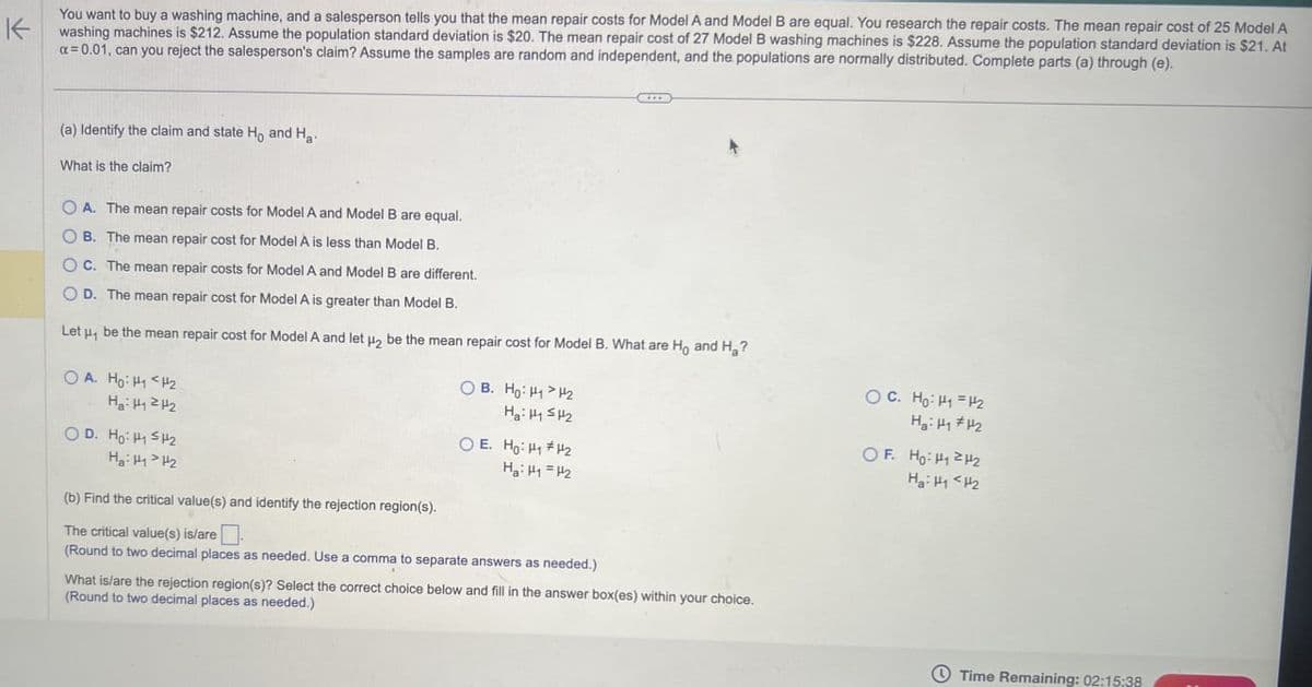 K
You want to buy a washing machine, and a salesperson tells you that the mean repair costs for Model A and Model B are equal. You research the repair costs. The mean repair cost of 25 Model A
washing machines is $212. Assume the population standard deviation is $20. The mean repair cost of 27 Model B washing machines is $228. Assume the population standard deviation is $21. At
a=0.01, can you reject the salesperson's claim? Assume the samples are random and independent, and the populations are normally distributed. Complete parts (a) through (e).
(a) Identify the claim and state Ho and Ha
What is the claim?
OA. The mean repair costs for Model A and Model B are equal.
OB. The mean repair cost for Model A is less than Model B.
OC. The mean repair costs for Model A and Model B are different.
OD. The mean repair cost for Model A is greater than Model B.
Let u₁ be the mean repair cost for Model A and let ₂ be the mean repair cost for Model B. What are Ho and H₂?
OA. Ho: H1 H2
Ha H₁242
OD. Ho HH2
Ha HH2
(b) Find the critical value(s) and identify the rejection region(s).
The critical value(s) is/are
B. Ho: H1 H2
OE. Ho: H1 H2
Ha H₁ =H2
(Round to two decimal places as needed. Use a comma to separate answers as needed.)
What is/are the rejection region(s)? Select the correct choice below and fill in the answer box(es) within your choice.
(Round to two decimal places as needed.)
OC. Ho H₁ =H2
MH2
OF. Ho: H₁ H
Ha: H<H2
Time Remaining: 02:15:38