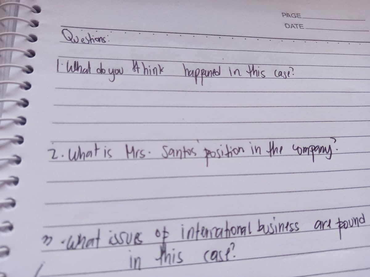 PAGE
DATE
Questions:
l Whal do you
4 hink
happinedin this case?
2.What is Mrs. Santos position in the comporay
» -What issue op
in
interatonal businesss are tound
this case
