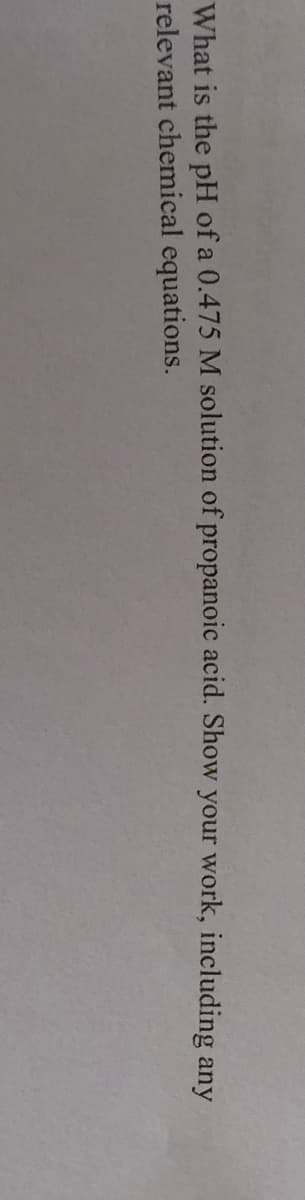 What is the pH of a 0.475 M solution of propanoic acid. Show your work, including any
relevant chemical equations.
