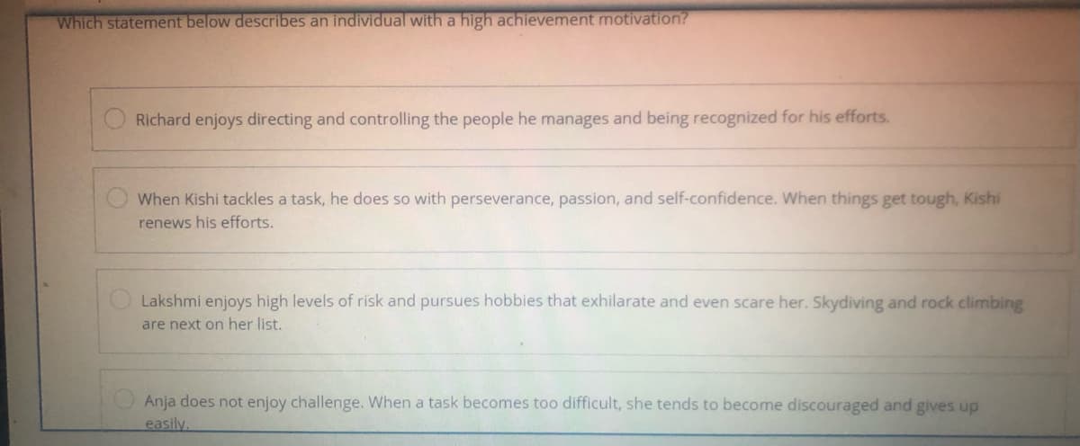 Which statement below describes an individual with a high achievement motivation?
Richard enjoys directing and controlling the people he manages and being recognized for his efforts.
When Kishi tackles a task, he does so with perseverance, passion, and self-confidence. When things get tough, Kishi
renews his efforts.
O Lakshmi enjoys high levels of risk and pursues hobbies that exhilarate and even scare her. Skydiving and rock climbing
are next on her list.
Anja does not enjoy challenge. When a task becomes too difficult, she tends to become discouraged and gives up
easily.
