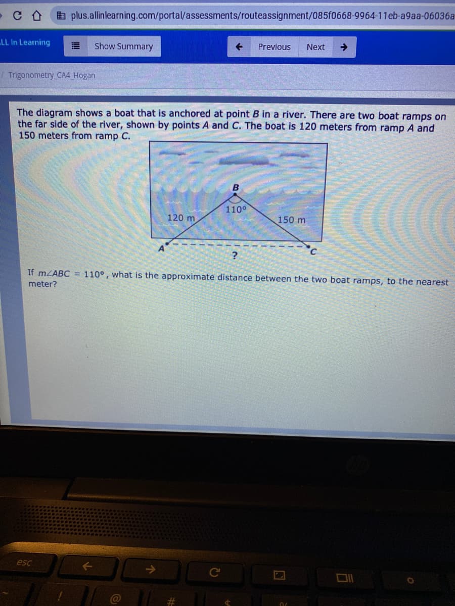 E plus.allinlearning.com/portal/assessments/routeassignment/085f0668-9964-11eb-a9aa-06036a
LL In Learning
Show Summary
Previous
Next
->
/ Trigonometry CA4_Hogan
The diagram shows a boat that is anchored at point B in a river. There are two boat ramps on
the far side of the river, shown by points A and C. The boat is 120 meters from ramp A and
150 meters from ramp C.
110°
120 m
150 m
°c
If mLABC = 110°, what is the approximate distance between the two boat ramps, to the nearest
meter?
esc
Ce
%23
