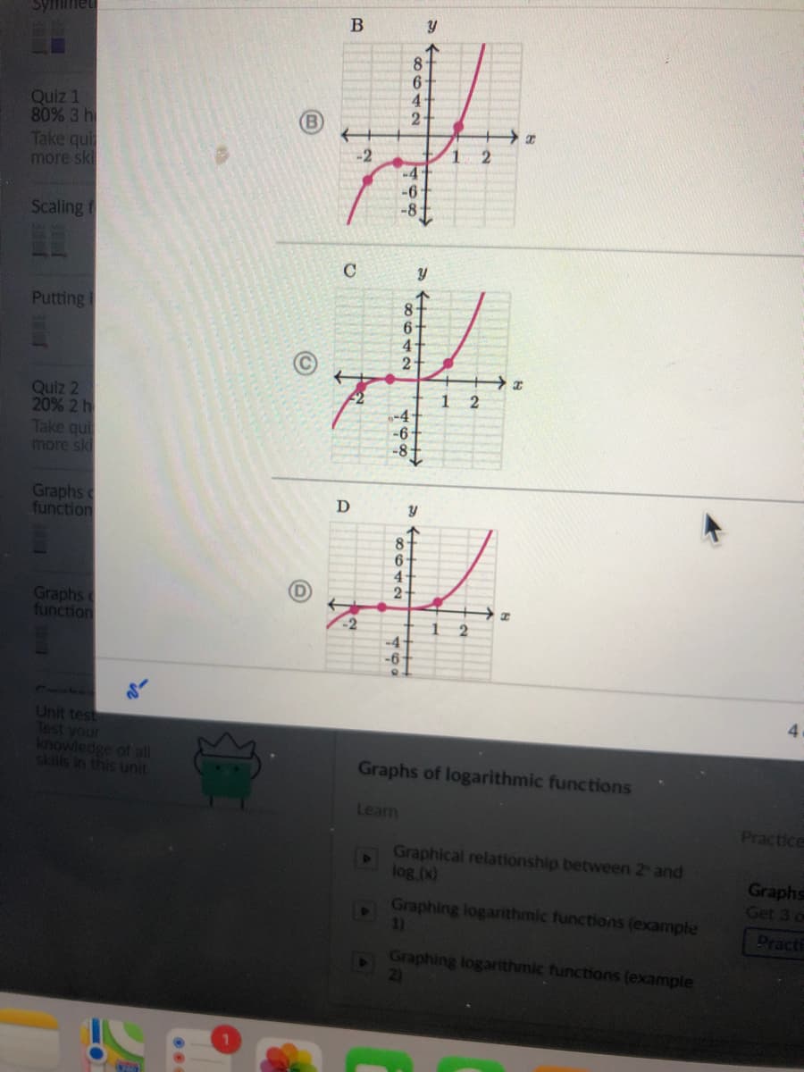 Syfiimet
8
6-
4.
Quiz 1
80% 3 h
Take qui
more ski
B
1
-4-
-6-
-8
-2
Scaling f
C
Putting I
6-
2-
Quiz 2
20% 2 h
Take qui
more ski
1 2
-4+
-6
-8-
Graphs
function
D
8
6-
2
Graphs
function
-4-
CUCLC
4
Unit test
Test your
knowiedge ot all
Graphs of logarithmic functions
1Hun siun u siS
Learn
Practice
Graphical relationship between 2 and
log (x)
Graphs
Get 3
Graphing logarithmic functions (example
1)
Practi
Graphing logarithmic functions (example
82042
