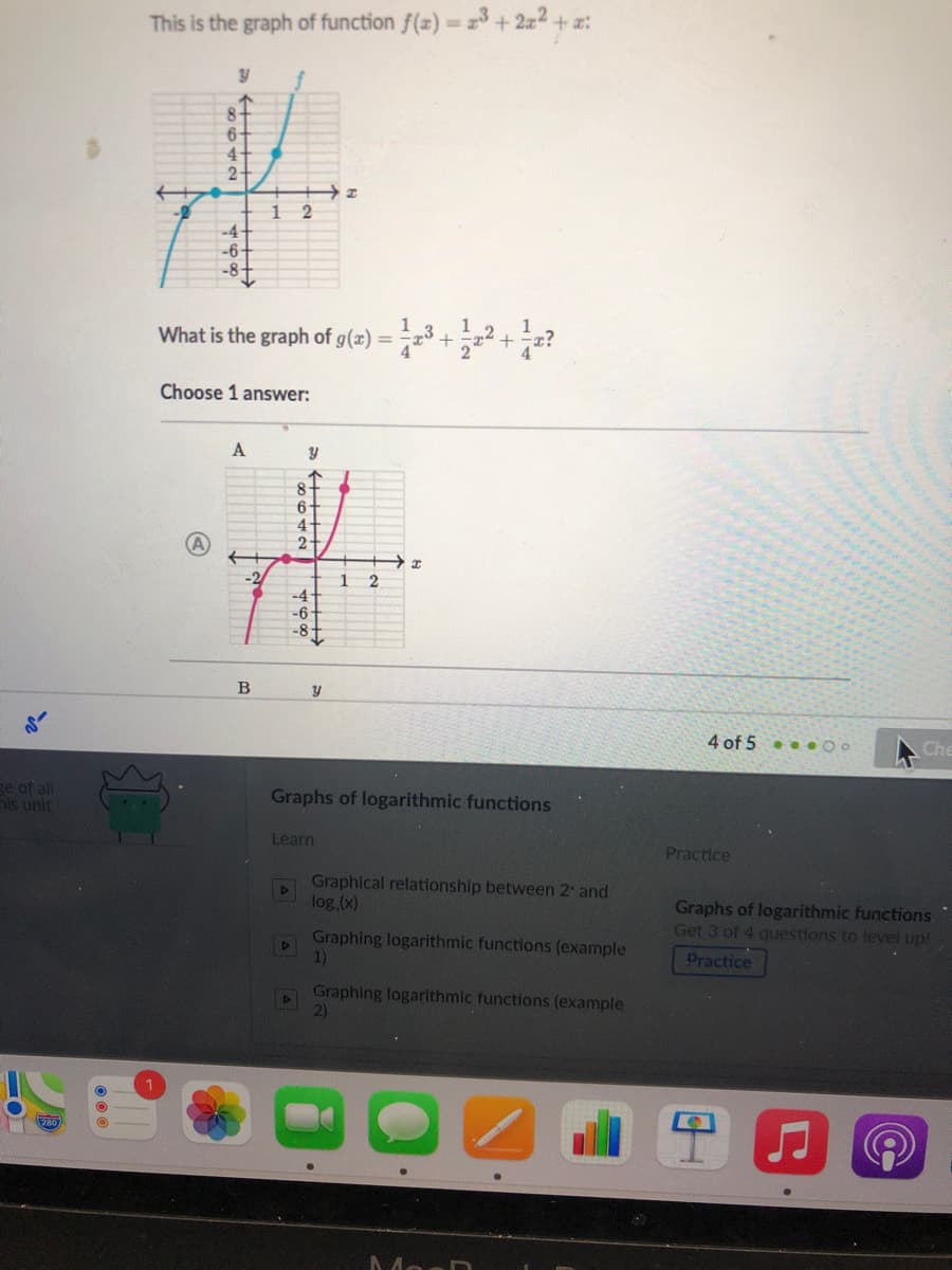 This is the graph of function f(x) = 2+ 2a2 + a:
f
8-
6-
4
1
-4+
-6-
-8-
1 3
1 2
1
What is the graph of g(x) = ³ +;z
Choose 1 answer:
A
8
4
2.
-2
1
-4+
-6
-8t
4 of 5.. 00
Che
ge of all
ls unit
Graphs of logarithmic functions
Learn
Practice
Graphical relationship between 2 and
log,(x)
Graphs of logarithmic functions
Get 3 of 4 questions to level up!
Graphing logarithmic functions (example
1)
Practice
Graphing logarithmic functions (example
2)
MosD
