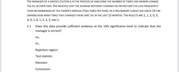 THE MANAGER OF A SERVICE STATION IS IN THE PROCESS OF ANALYZING THE NUMBER OF TIMES CAR OWNERS CHANGE
THE OIL IN THEIR CARS. SHE BELIEVES THAT THE AVERAGE MOTORIST CHANGES HIS OR HER CAR'S OIL LESS FREQUENTLY
THAN RECOMMENDED BY THE OWNER'S MANUAL (TWO TIMES PER YEAR). IN A PRELIMINARY SURVEY SHE ASKED 14 CAR
OWNERS HOW MANY TIMES THEY CHANGED THEIR CARS' OIL IN THE LAST 12 MONTHS. THE RESULTS ARE 1, 1, 2, 0, 3,
3,0, 1, 0, 1, 2, 3, 3, AND 1.
2.1 Does this data provide sufficient evidence at the 10% significance level to indicate that the
manager is correct?
Ho:
H₁:
Rejection region:
Test statistic:
Decision:
Conclusion: