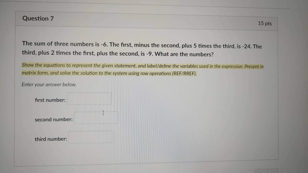 Question 7
15 pts
The sum of three numbers is -6. The first, minus the second, plus 5 times the third, is -24. The
third, plus 2 times the first, plus the second, is -9. What are the numbers?
Show the equations to represent the given statement, and label/define the variables used in the expression. Present in
matrix form, and solve the solution to the system using row operations (REF/RREF).
Enter your answer below.
first number:
second number:
third number: