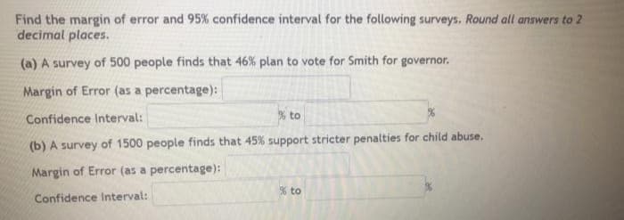 Find the margin of error and 95% confidence interval for the following surveys. Round all answers to 2
decimal places.
(a) A survey of 500 people finds that 46% plan to vote for Smith for governor.
Margin of Error (as a percentage):
% to
Confidence Interval:
(b) A survey of 1500 people finds that 45% support stricter penalties for child abuse.
Margin of Error (as a percentage):
% to
Confidence Interval:
