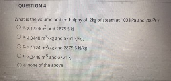 QUESTION 4
What is the volume and enthalphy of 2kg of steam at 100 kPa and 200°C?
O a. 2.1724m3 and 2875.5 kJ
O b.4.3448 m3/kg and 5751 kJ/kg
OC. 2.1724 m3/kg and 2875.5 kJ/kg
O d.4.3448 m3 and 5751 kJ
O e. none of the above
