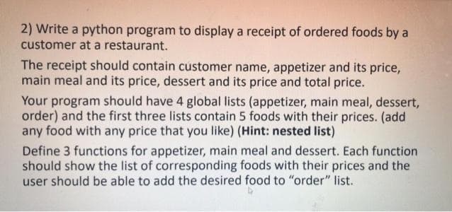 2) Write a python program to display a receipt of ordered foods by a
customer at a restaurant.
The receipt should contain customer name, appetizer and its price,
main meal and its price, dessert and its price and total price.
Your program should have 4 global lists (appetizer, main meal, dessert,
order) and the first three lists contain 5 foods with their prices. (add
any food with any price that you like) (Hint: nested list)
Define 3 functions for appetizer, main meal and dessert. Each function
should show the list of corresponding foods with their prices and the
user should be able to add the desired food to "order" list.
