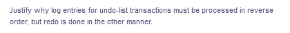 Justify why log entries for undo-list transactions must be processed in reverse
order, but redo is done in the other manner.