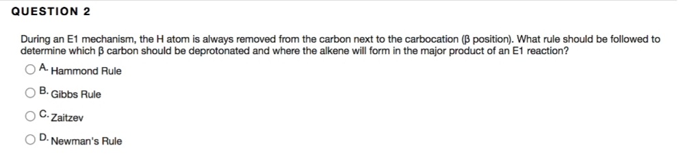 QUESTION 2
During an E1 mechanism, the H atom is always removed from the carbon next to the carbocation (B position). What rule should be followed to
determine which B carbon should be deprotonated and where the alkene will form in the major product of an E1 reaction?
O A Hammond Rule
B.
Gibbs Rule
Zaitzev
D
Newman's Rule
