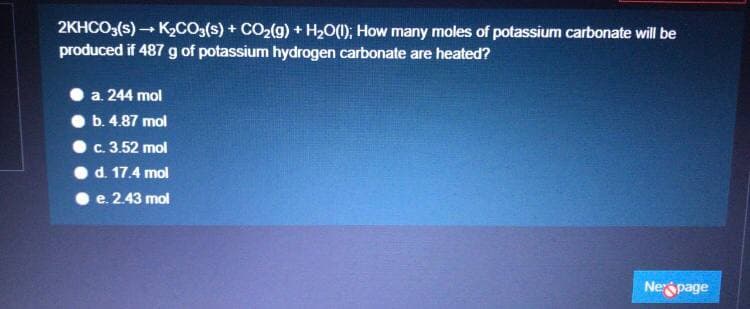 2KHCO3(s) - K2CO3(s) + CO2(g) + H2O(1); How many moles of potassium carbonate will be
produced if 487 g of potassium hydrogen carbonate are heated?
a. 244 mol
b. 4.87 mol
c. 3.52 mol
d. 17.4 mol
e. 2.43 mol
Nespage
