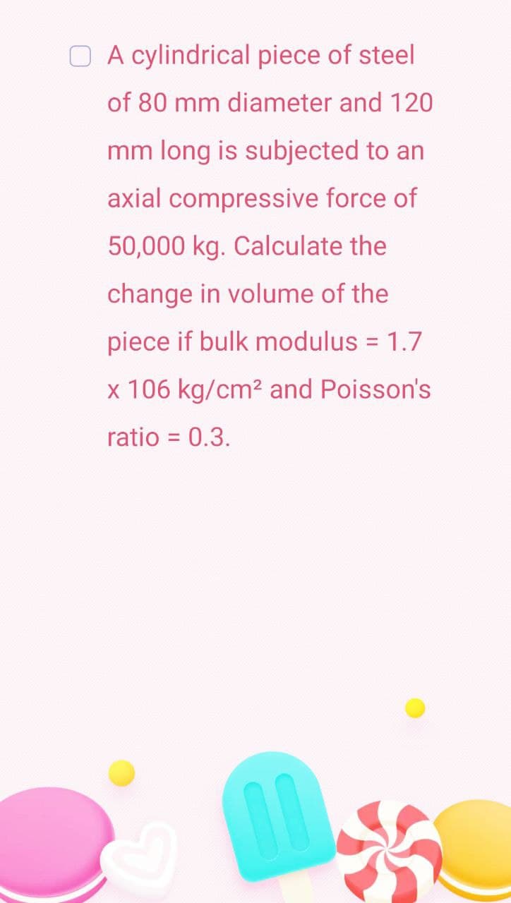 O A cylindrical piece of steel
of 80 mm diameter and 120
mm long is subjected to an
axial compressive force of
50,000 kg. Calculate the
change in volume of the
piece if bulk modulus = 1.7
x 106 kg/cm² and Poisson's
ratio = 0.3.
00