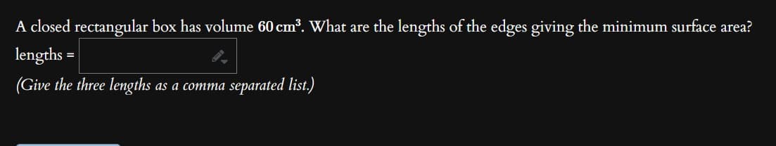 A closed rectangular box has volume 60 cm³. What are the lengths of the edges giving the minimum surface area?
lengths
=
(Give the three lengths as a comma separated list.)