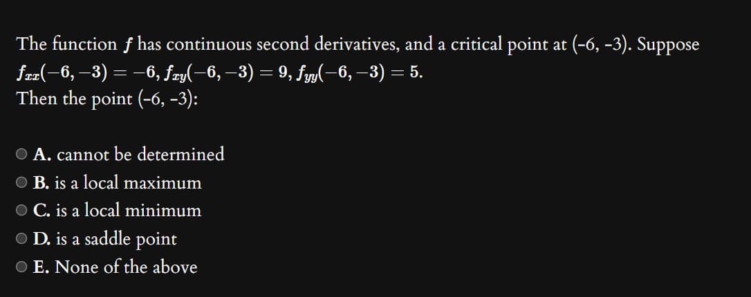 The function f has continuous second derivatives, and a critical point at (-6, -3). Suppose
fxx(−6, −3) = −6, fxy(−6, −3) = 9, fyy(−6, −3) = 5.
Then the point (-6, -3):
O A. cannot be determined
OB. is a local maximum
C. is a local minimum
O D. is a saddle point
O E. None of the above