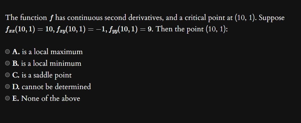 The function f has continuous second derivatives, and a critical point at (10, 1). Suppose
fxx(10, 1) = 10, fry(10, 1) = −1, fyy(10, 1) = 9. Then the point (10, 1):
O A. is a local maximum
O B. is a local minimum
O C. is a saddle point
D. cannot be determined
O E. None of the above