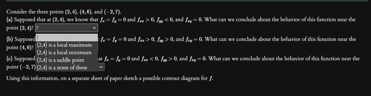 Consider the three points (2, 4), (4, 6), and (−2, 7).
(a) Supposed that at (2, 4), we know that ƒz = fy = 0 and ƒzz > 0, fyy < 0, and ƒzy = 0. What can we conclude about the behavior of this function near the
point (2,4)??
(b) Supposed
point (4,6)? (2,4) is a local maximum
(2,4) is a local minimum
(c) Supposed (2,4) is a saddle point
point (-2, 7) (2,4) is a none of these
Using this information, on a separate sheet of paper sketch a possible contour diagram for f.
; fz = fy = 0 and ƒzz > 0, fyy > 0, and fry = 0. What can we conclude about the behavior of this function near the
at ƒz = fy = 0 and fzx < 0, fyy > 0, and fry = 0. What can we conclude about the behavior of this function near the