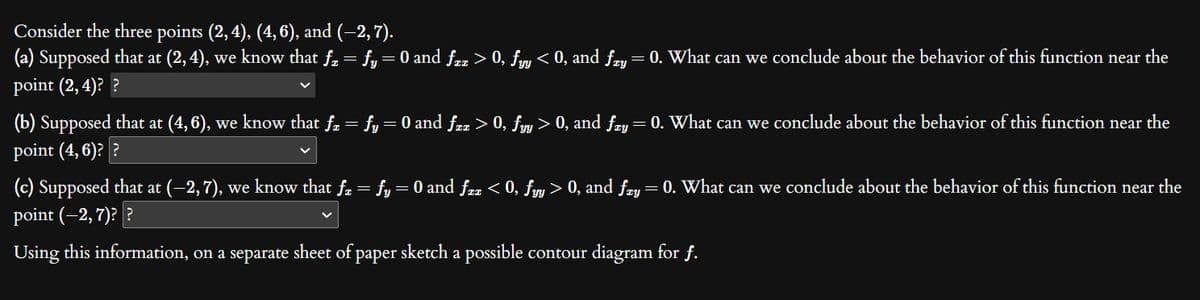 Consider the three points (2, 4), (4, 6), and (−2, 7).
(a) Supposed that at (2,4), we know that ƒz = fy = 0 and ƒzz > 0, fyy < 0, and fzy = 0. What can we conclude about the behavior of this function near the
point (2,4)? ?
(b) Supposed that at (4,6), we know that få = fy = 0 and fzz > 0, fyy > 0, and ƒzy = 0. What can we conclude about the behavior of this function near the
point (4, 6)??
(c) Supposed that at (–2,7), we know that ƒz = fy = 0 and ƒzz < 0, fyy > 0, and ƒzy = 0. What can we conclude about the behavior of this function near the
point (-2, 7)??
Using this information, on a separate sheet of paper sketch a possible contour diagram for f.