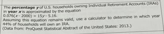 The percentage y of U.S. households owning Individual Retirement Accounts (IRAS)
in year xis approximated by the equation
0.076(x-2000) = 15y-5.16.
Assuming this equation remains valid, use a calculator to determine in which year
44% of households will own an IRA.
(Data from: ProQuest Statistical Abstract of the United States: 2013.)