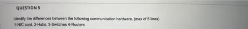 QUESTION 5
Identify the differences between the following communication hardware. (max of 5 lines)
1-NIC card, 2-Hubs, 3-Switches 4-Routers