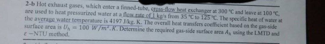2-b Hot exhaust gases, which enter a finned-tube, cross-flow heat exchanger at 300 °C and leave at 100 °C.
are used to heat pressurized water at a flow rate of 1 kg/s from 35 °C to 125 °C. The specific heat of water at
the average water temperature is 4197 J/kg. K. The overall heat transfers coefficient based on the gas-side
surface area is Un = 100 W/m².K. Determine the required gas-side surface area A, using the LMTD and
E-NTU method.