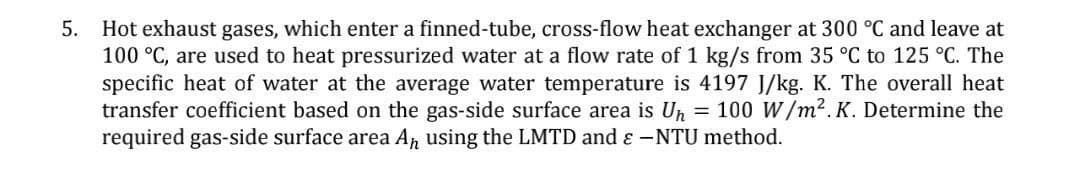 5.
Hot exhaust gases, which enter a finned-tube, cross-flow heat exchanger at 300 °C and leave at
100 °C, are used to heat pressurized water at a flow rate of 1 kg/s from 35 °C 125 °C. The
specific heat of water at the average water temperature is 4197 J/kg. K. The overall heat
transfer coefficient based on the gas-side surface area is U₁ = 100 W/m².K. Determine the
required gas-side surface area A₁ using the LMTD and & -NTU method.