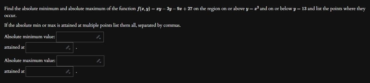 Find the absolute minimum and absolute maximum of the function f(x, y) = xy − 3y − 9x + 27 on the region on or above y = x² and on or below y = 13 and list the points where they
occur.
If the absolute min or max is attained at multiple points list them all, separated by commas.
Absolute minimum value:
attained at
Absolute maximum value:
attained at
9.