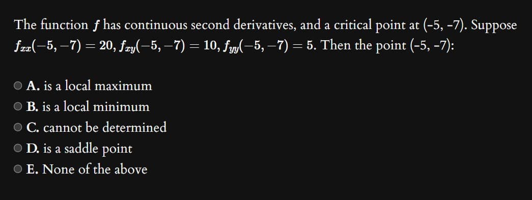 The function f has continuous second derivatives, and a critical point at (-5, -7). Suppose
fxx(−5, −7) = 20, ƒzy(−5, −7) = 10, fyy(−5, −7) = 5. Then the point (-5, -7):
O A. is a local maximum
O B. is a local minimum
O C. cannot be determined
● D. is a saddle point
O E. None of the above