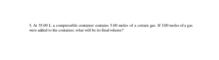 5. At 55.00 L a compressible container contains 5.00 moles of a certain gas. If 3.00 moles of a gas
were added to the container, what will be its final volume?
