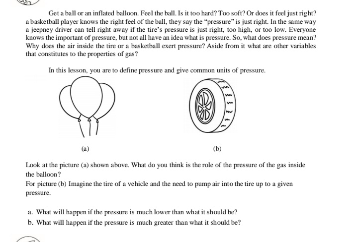 Get a ball or an inflated balloon. Feel the ball. Is it too hard? Too soft? Or does it feel just right?
a basketball player knows the right feel of the ball, they say the "pressure" is just right. In the same way
a jeepney driver can tell right away if the tire's pressure is just right, too high, or too low. Everyone
knows the important of pressure, but not all have an idea what is pressure. So, what does pressure mean?
Why does the air inside the tire or a basketball exert pressure? Aside from it what are other variables
that constitutes to the properties of gas?
In this lesson, you are to define pressure and give common units of pressure.
(a)
(b)
Look at the picture (a) shown above. What do you think is the role of the pressure of the gas inside
the balloon?
For picture (b) Imagine the tire of a vehicle and the need to pump air into the tire up to a given
pressure.
a. What will happen if the pressure is much lower than what it should be?
b. What will happen if the pressure is much greater than what it should be?
