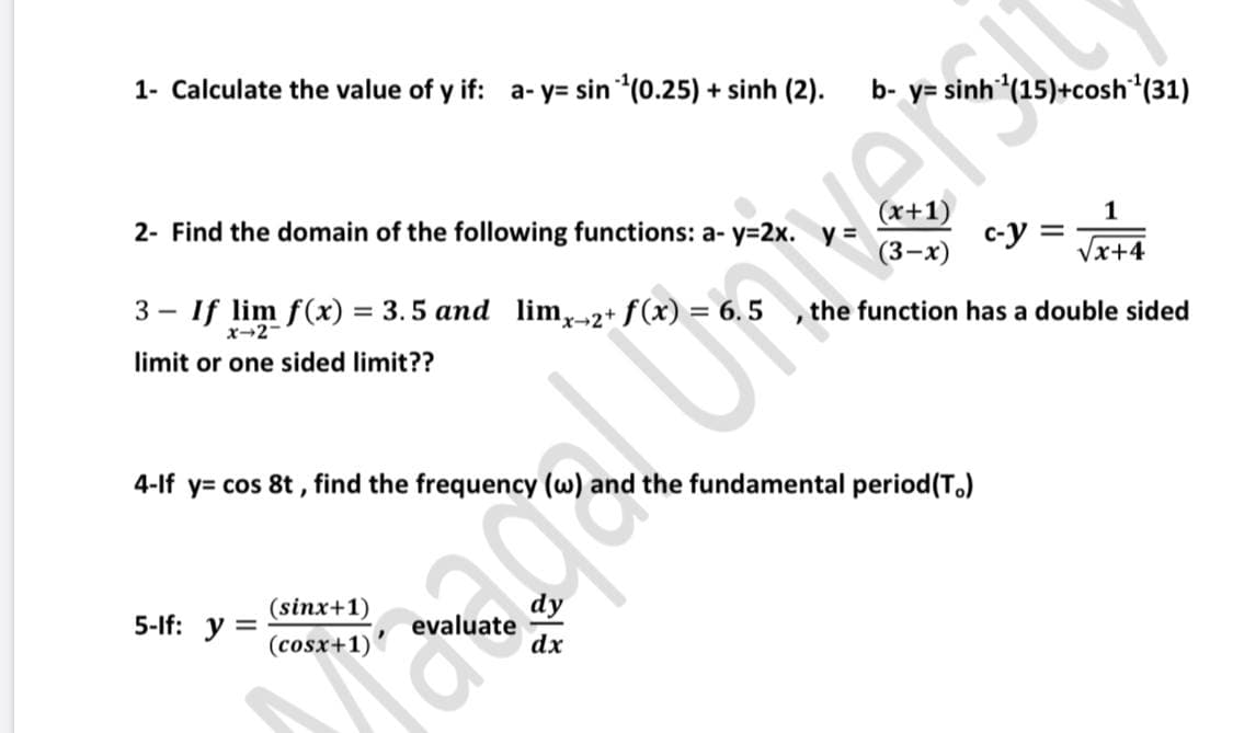 1- Calculate the value of y if: a- y= sin (0.25) + sinh (2).
b-
y= sinh (15)+cosh (31)
2- Find the domain of the following functions: a- y=2x.
x+1)
1
c-y =
Ners
(3-х)
/x+4
3 - If lim f(x) = 3. 5 and lim,-2+ f(x) = 6.5
x-2-
the function has a double sided
limit or one sided limit??
4-If y= cos 8t , find the frequency (w) and the fundamental period(T.)
(sinx+1)
5-lf: y
eval
(cosx+1)'
