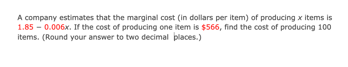 A company estimates that the marginal cost (in dollars per item) of producing x items is
1.85 – 0.006x. If the cost of producing one item is $566, find the cost of producing 100
items. (Round your answer to two decimal places.)
