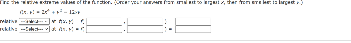 Find the relative extreme values of the function. (Order your answers from smallest to largest x, then from smallest to largest y.)
f(x, y) = 2x4 + y² - 12xy
relative ---Select--- at f(x, y) = f(
relative ---Select--- at f(x, y) = f(
=