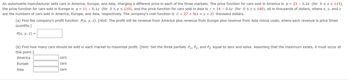 An automobile manufacturer sells cars in America, Europe, and Asia, charging a different price in each of the three markets. The price function for cars sold in America is p = 23 – 0.2x (for 0 ≤ x ≤ 115),
the price function for cars sold in Europe is q = 11 – 0.1y (for 0 ≤ y ≤ 110), and the price function for cars sold in Asia is r = 14 – 0.1z (for 0 ≤ z ≤ 140), all in thousands of dollars, where x, y, and z
are the numbers of cars sold in America, Europe, and Asia, respectively. The company's cost function is C = 27 + 9(x + y + z) thousand dollars.
(a) Find the company's profit function P(x, y, z). [Hint: The profit will be revenue from America plus revenue from Europe plus revenue from Asia minus costs, where each revenue is price times
quantity.]
P(x, y, z) =
(b) Find how many cars should be sold in each market to maximize profit. [Hint: Set the three partials Px, Py, and P₂ equal to zero and solve. Assuming that the maximum exists, it must occur at
this point.]
America
Europe
Asia
cars
cars
cars