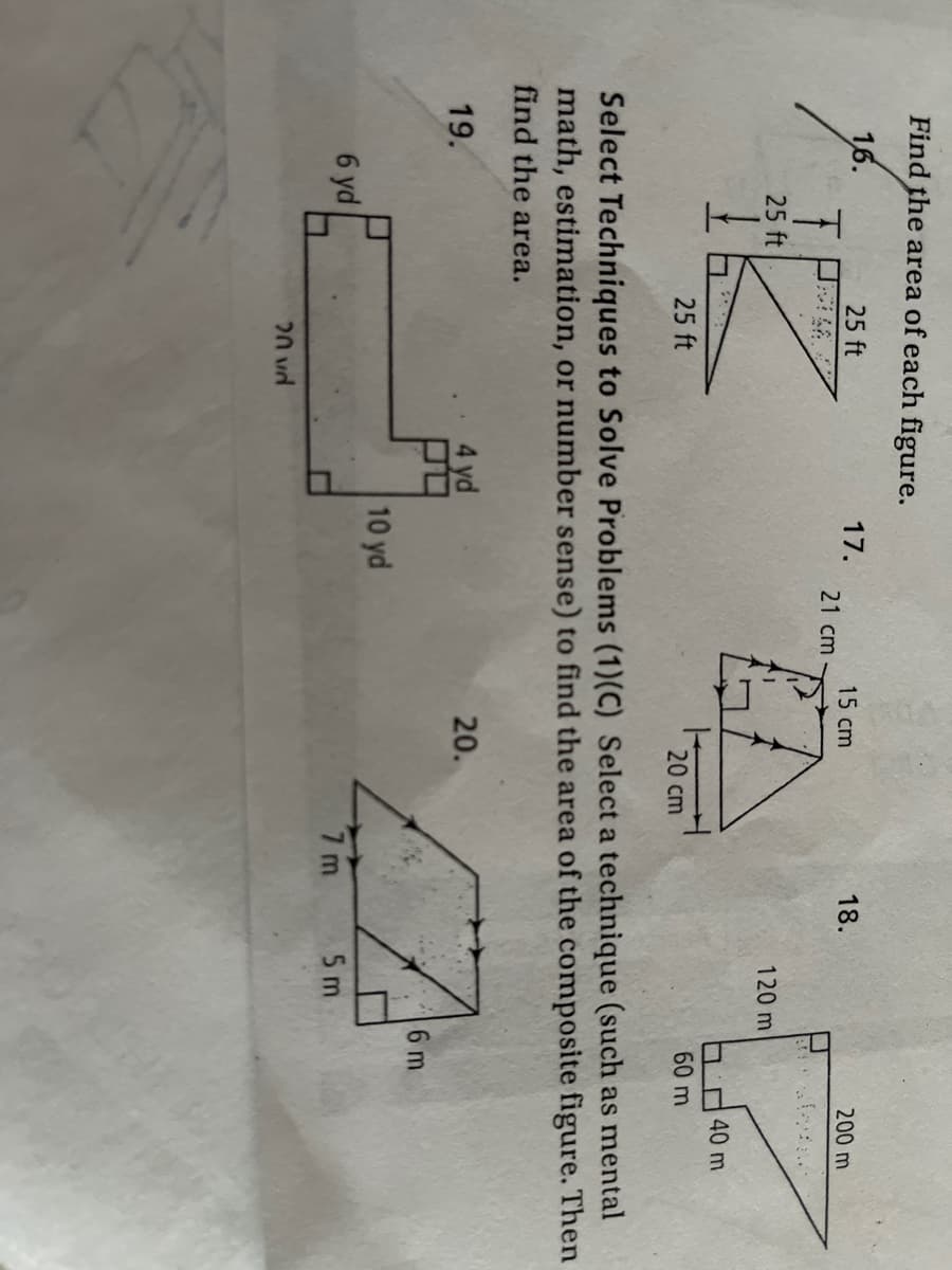Find the area of each figure.
16.
25 ft
17.
15 cm
18.
200 m
21 cm
25 ft
120 m
40 m
25 ft
20 cm
60 m
Select Techniques to Solve Problems (1)(C) Select a technique (such as mental
math, estimation, or number sense) to find the area of the composite figure. Then
find the area.
20.
19.
6 m
10 yd
6 yd
7 m
5 m
20 vd

