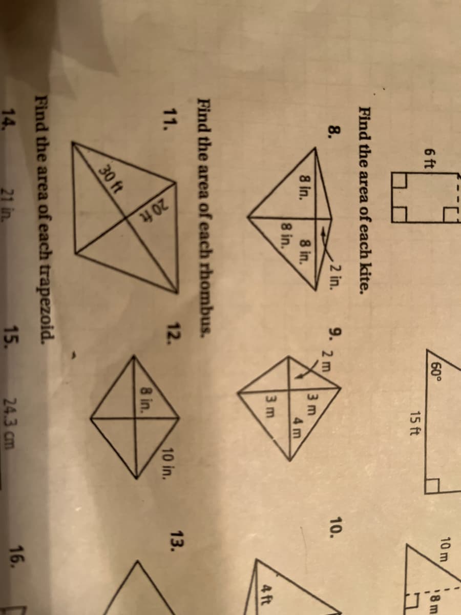 20 ft
10 m
6 ft
60,
15 ft
Find the area of each kite.
8.
2 in.
9.
10.
2 m
3 m
4 m
8 in.
8 in.
8 in.
3 m
4 ft
Find the area of each rhombus.
11.
12.
13.
10 in.
8 in.
30 ft
Find the area of each trapezoid.
14.
21 in.
15.
24.3 cm
16.
