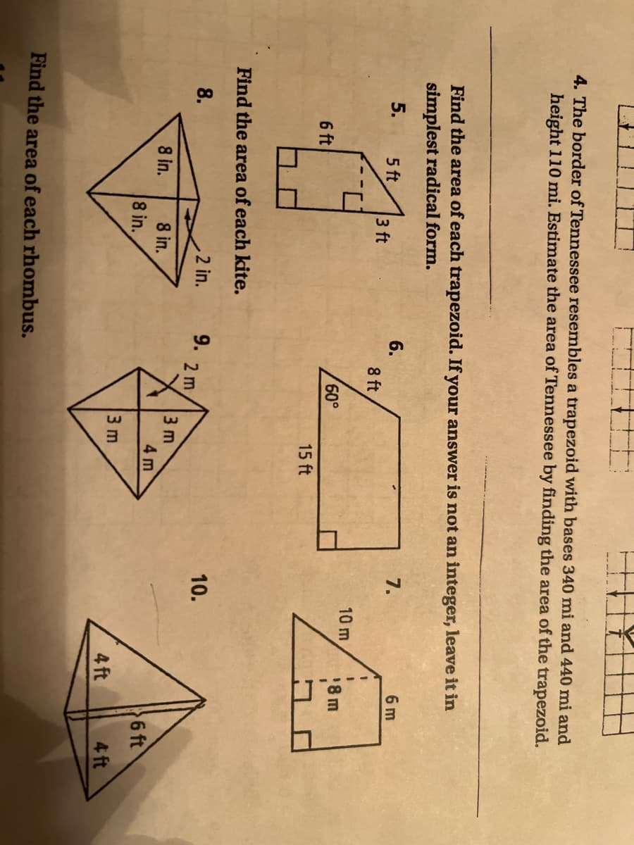 4. The border of Tennessee resembles a trapezoid with bases 340 mi and 440 mi and
height 110 mi. Estimate the area of Tennessee by finding the area of the trapezoid.
Find the area of each trapezoid. If your answer is not an integer, leave it in
simplest radical form.
7.
6 m
6.
8 ft
5.
5 ft
3 ft
3D
10 m
18m
60,
6 ft
15 ft
Find the area of each kite.
8.
2 in.
9.
2 m
10.
3 m
8 in.
8 in.
4 m
6 ft
8 in.
3 m
4 ft
4 ft
Find the area of each rhombus.
