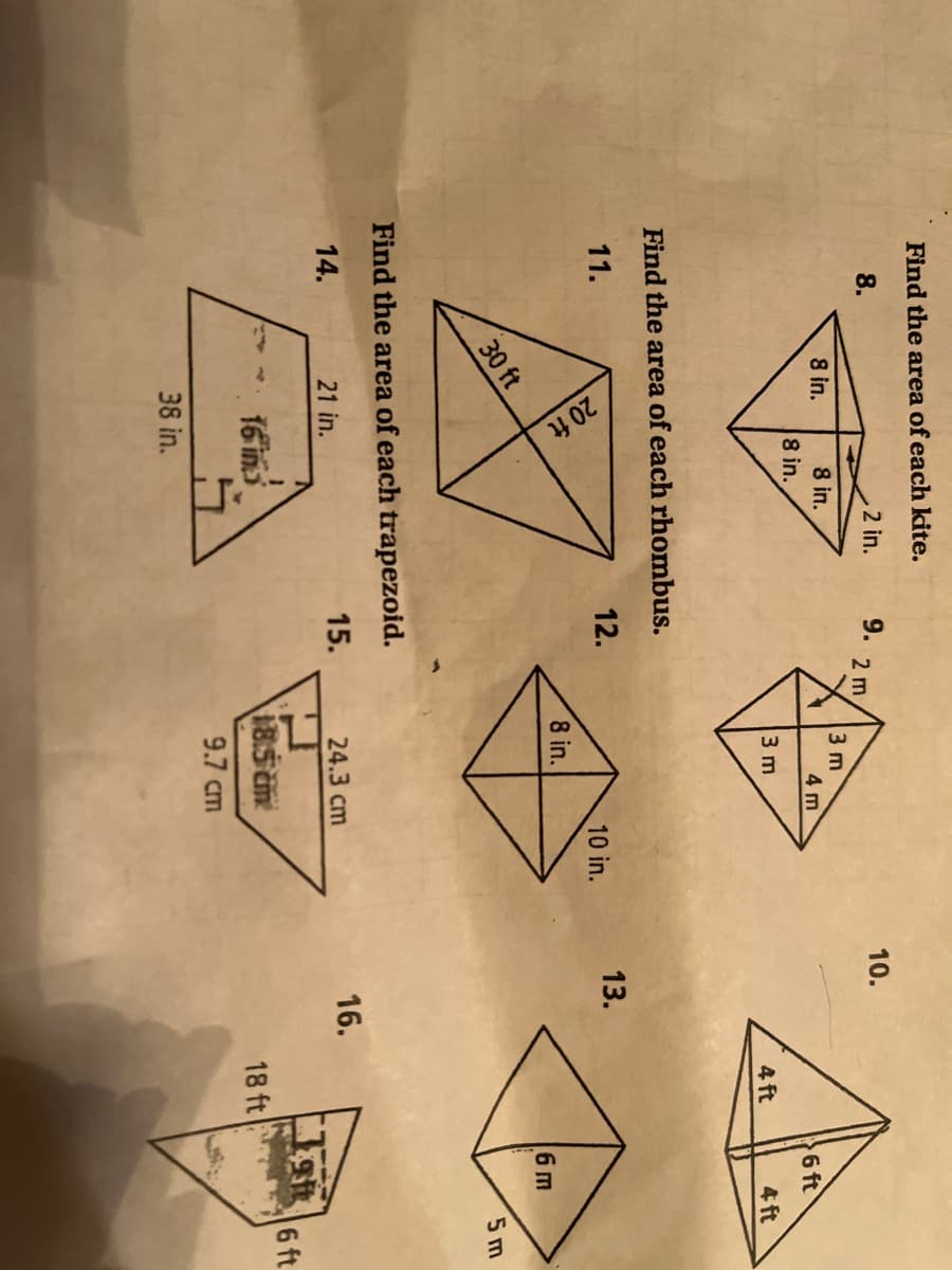 20 ft
Find the area of each kite.
8.
2 in.
9.
10.
2 m
8 in.
8 in.
3 m
4 m
8 in.
6 ft
3 m
4 ft
4 ft
Find the area of each rhombus.
11.
12.
13.
10 in.
8 in.
6m
30 ft
5 m
Find the area of each trapezoid.
14.
21 in.
15.
24.3 cm
16.
16 in
185 m
6 ft
18 ft
9.7 cm
38 in.
