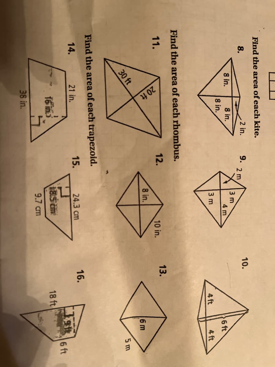 20 ft
Find the area of each kite.
8.
2 in.
9.
10.
2 m
8 in.
3 m
4 m
8 in.
8 in.
6 ft
3 m
4 ft
4 ft
Find the area of each rhombus.
11.
12.
13.
10 in.
8 in.
6 m
30 ft
5 m
Find the area of each trapezoid.
14.
21 in.
15.
24.3 cm
16.
6 ft
16 in
185 cm
18 ft
9.7 cm
38 in.
