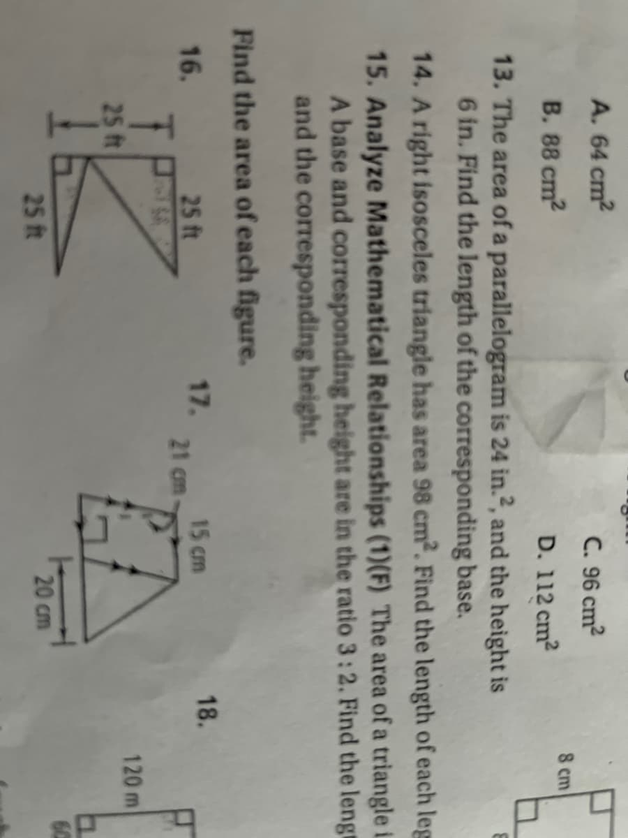 A. 64 cm2
C. 96 cm?
8 cm
B. 88 cm2
D. 112 cm2
13. The area of a parallelogram is 24 in.², and the height is
6 in. Find the length of the corresponding base.
14. A right isosceles triangle has area 98 cm?. Find the length of each leg
15. Analyze Mathematical Relationships (1)(F) The area of a triangle i
A base and corresponding height are in the ratio 3:2. Find the lengt
and the corresponding height.
Find the area of each figure.
18.
17.
21 cm-
16.
25 ft
15 cm
120 m
25 ft
25 ft
20 cm
