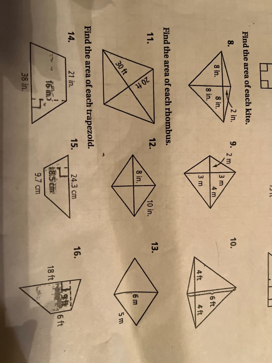 20 ft
Find the area of each kite,
2 in.
8.
9.
2 m
10.
8 in.
8 in.
3 m
4 m
8 in.
6 ft
3 m
4 ft
4 ft
Find the area of each rhombus.
11.
12.
13.
10 in.
8 in.
6m
30 ft
5 m
Find the area of each trapezoid.
14.
21 in.
15.
24.3 cm
16.
6 ft
16 in.
185 cm
18 ft
9.7 cm
38 in.
