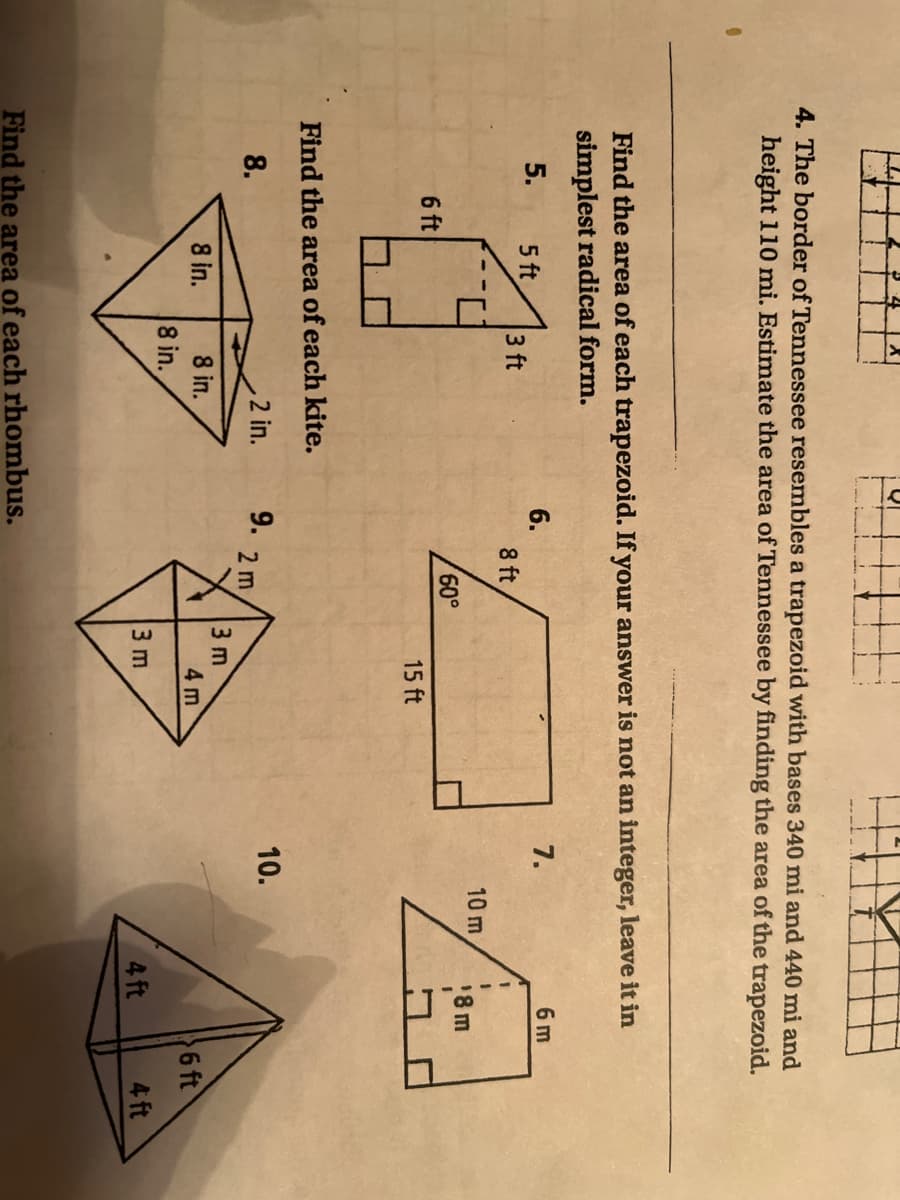 4. The border of Tennessee resembles a trapezoid with bases 340 mi and 440 mi and
height 110 mi. Estimate the area of Tennessee by finding the area of the trapezoid.
Find the area of each trapezoid. If your answer is not an integer, leave it in
simplest radical form.
7.
6 m
6.
8 ft
5.
5 ft
3 ft
10 m
18 m
6 ft
15 ft
Find the area of each kite.
2 in.
9.
10.
8.
2 m
3 m
4 m
8 in.
8 in.
6 ft
8 in.
3 m
4 ft
4 ft
Find the area of each rhombus.
