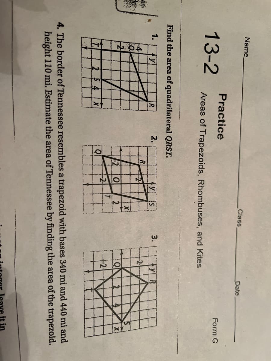 Name.
Class
Date,
Practice
13-2
Form G
Areas of Trapezoids, Rhombuses, and Kites
Find the area of quadrilateral QRST.
1.
2.
3.
TYS
R
en
-4
2
120
+2
4. The border of Tennessee resembles a trapezoid with bases 340 mi and 440 mi and
height 110 mi. Estimate the area of Tennessee by finding the area of the trapezoid.
