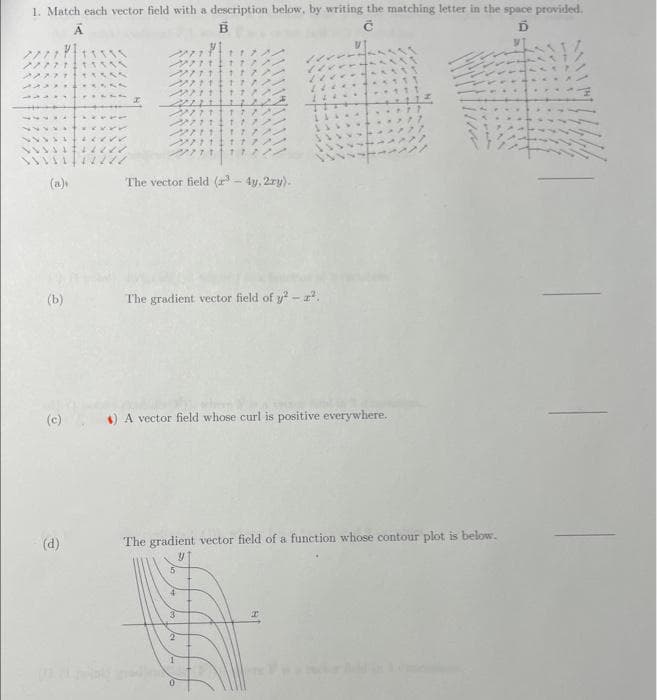 1. Match each vector field with a description below, by writing the matching letter in the space provided.
А
B
C
Ď
7777 111
7/771115
22277 +55
223311
44*1
4x768
++++4224
112
(a)
(b)
(d)
2
227711
271117/
222111
2222111
2711
27111177
2711 1772.
271111
771 17
The vector field (³-4y, 2ry).
The gradient vector field of y² - ².
1
1
$) A vector field whose curl is positive everywhere.
5
The gradient vector field of a function whose contour plot is below.
4
3
2
111