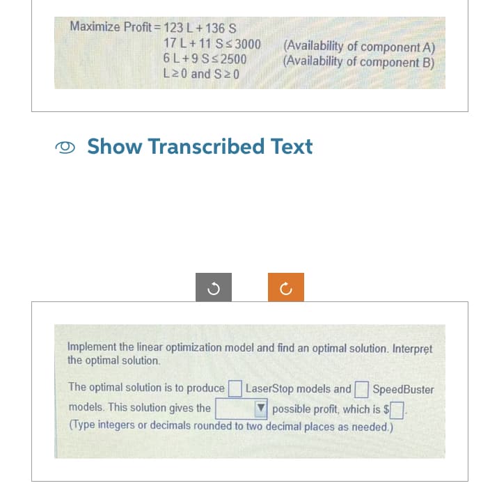 Maximize Profit=123 L + 136 S
17 L+11 S≤ 3000
6 L+9 S≤2500
L20 and S20
(Availability of component A)
(Availability of component B)
Show Transcribed Text
Implement the linear optimization model and find an optimal solution. Interpret
the optimal solution.
The optimal solution is to produce
LaserStop models and SpeedBuster
models. This solution gives the
possible profit, which is $.
(Type integers or decimals rounded to two decimal places as needed.)