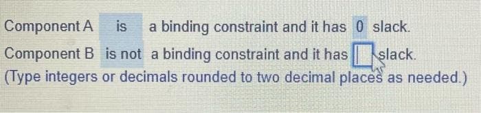 Component A is a binding constraint and it has 0 slack.
Component B is not a binding constraint and it hasslack.
(Type integers or decimals rounded to two decimal places as needed.)