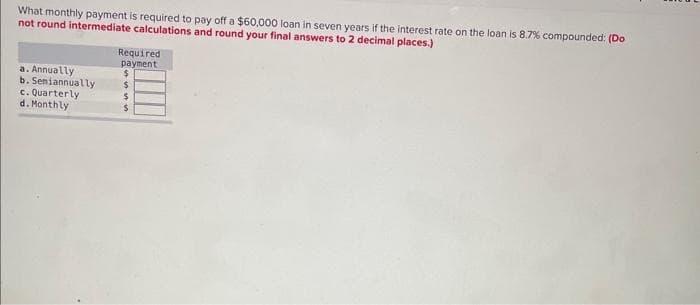 What monthly payment is required to pay off a $60,000 loan in seven years if the interest rate on the loan is 8.7% compounded: (Do
not round intermediate calculations and round your final answers to 2 decimal places.)
a. Annually
b. Seniannually
c. Quarterly
d. Monthly
Required
payment
$
$
$
$