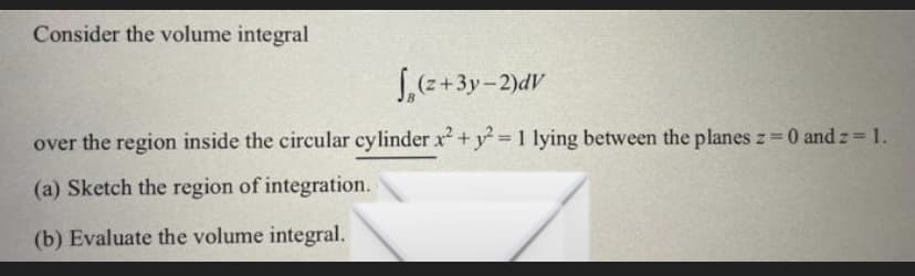 Consider the volume integral
(z+3y-2)dv
over the region inside the circular cylinder x² + y² = 1 lying between the planes z = 0 and z = 1.
(a) Sketch the region of integration.
(b) Evaluate the volume integral.