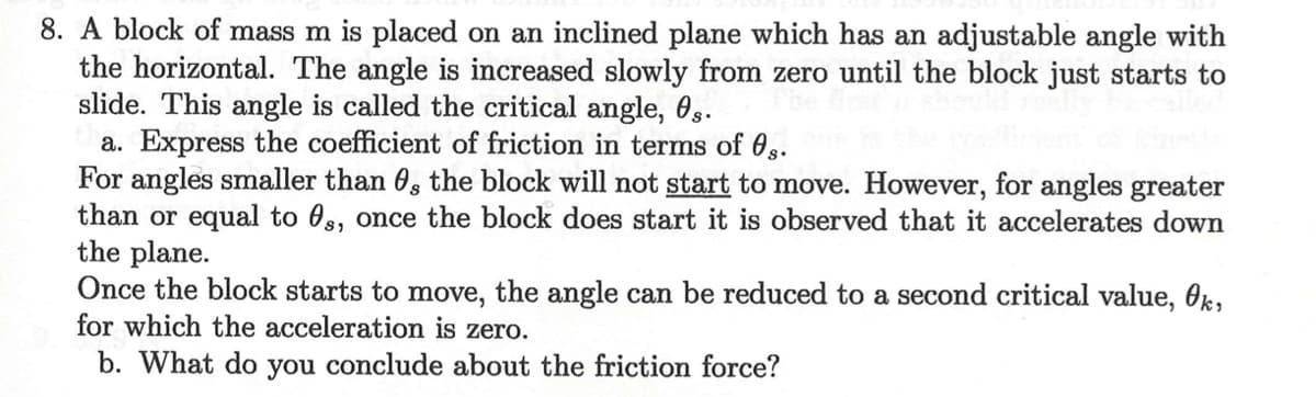 8. A block of mass m is placed on an inclined plane which has an adjustable angle with
the horizontal. The angle is increased slowly from zero until the block just starts to
slide. This angle is called the critical angle, 0g.
a. Express the coefficient of friction in terms of 0s.
For angles smaller than 6, the block will not start to move. However, for angles greater
than or equal to 0s, once the block does start it is observed that it accelerates down
the plane.
Once the block starts to move, the angle can be reduced to a second critical value, Ok,
for which the acceleration is zero.
b. What do you conclude about the friction force?
