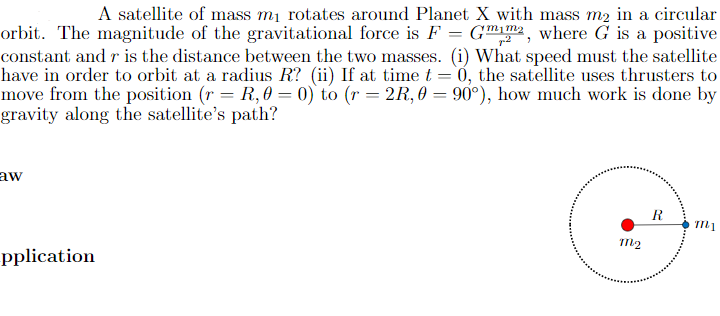 A satellite of mass mi rotates around Planet X with mass m2 in a circular
orbit. The magnitude of the gravitational force is F = G™m, where G is a positive
constant and r is the distance between the two masses. (i) What speed must the satellite
have in order to orbit at a radius R? (ii) If at time t = 0, the satellite uses thrusters to
move from the position (r = R, 0 = 0) to (r = 2R, 0 = 90°), how much work is done by
gravity along the satellite's path?
aw
R
m2
pplication
